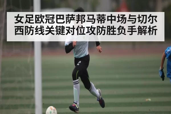 女足欧冠巴萨邦马蒂中场与切尔西防线关键对位攻防胜负手解析